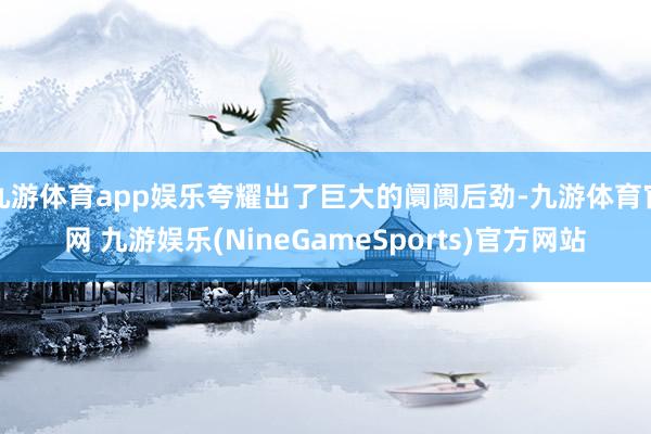 九游体育app娱乐夸耀出了巨大的阛阓后劲-九游体育官网 九游娱乐(NineGameSports)官方网站