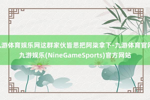 九游体育娱乐网这群家伙皆思把阿柒拿下-九游体育官网 九游娱乐(NineGameSports)官方网站