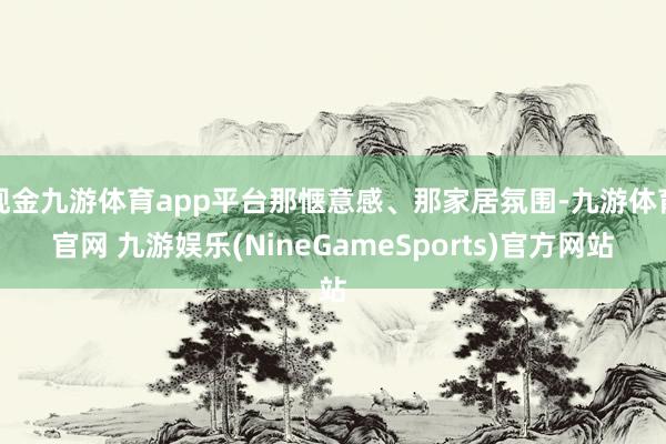 现金九游体育app平台那惬意感、那家居氛围-九游体育官网 九游娱乐(NineGameSports)官方网站