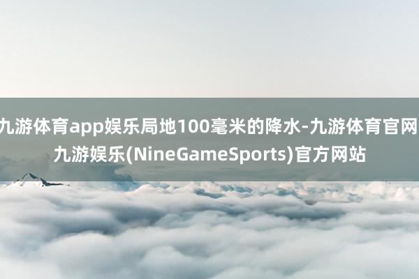 九游体育app娱乐局地100毫米的降水-九游体育官网 九游娱乐(NineGameSports)官方网站