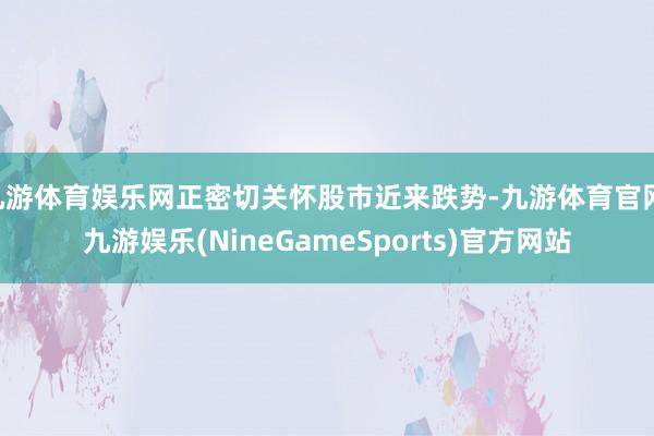 九游体育娱乐网正密切关怀股市近来跌势-九游体育官网 九游娱乐(NineGameSports)官方网站