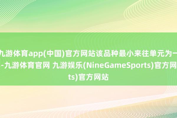 九游体育app(中国)官方网站该品种最小来往单元为一手-九游体育官网 九游娱乐(NineGameSports)官方网站