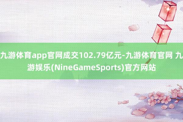 九游体育app官网成交102.79亿元-九游体育官网 九游娱乐(NineGameSports)官方网站