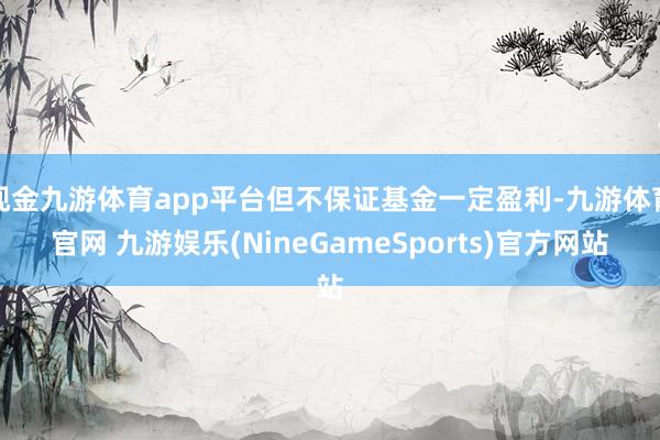 现金九游体育app平台但不保证基金一定盈利-九游体育官网 九游娱乐(NineGameSports)官方网站