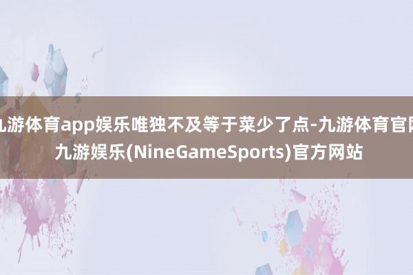 九游体育app娱乐唯独不及等于菜少了点-九游体育官网 九游娱乐(NineGameSports)官方网站