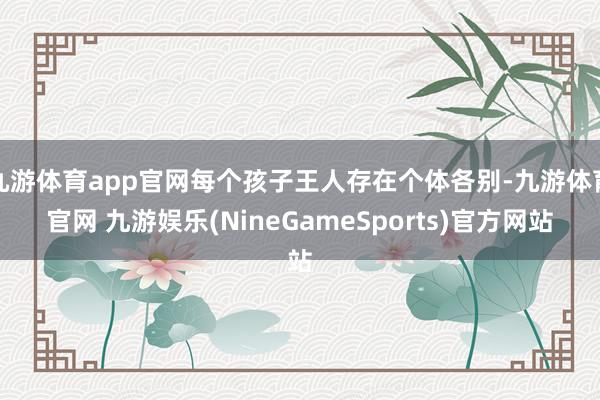 九游体育app官网每个孩子王人存在个体各别-九游体育官网 九游娱乐(NineGameSports)官方网站