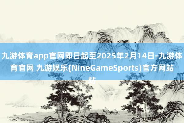 九游体育app官网即日起至2025年2月14日-九游体育官网 九游娱乐(NineGameSports)官方网站