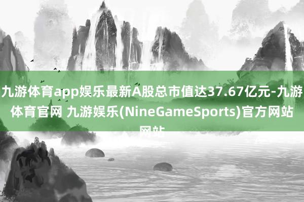 九游体育app娱乐最新A股总市值达37.67亿元-九游体育官网 九游娱乐(NineGameSports)官方网站