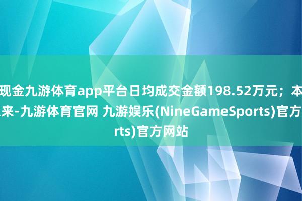 现金九游体育app平台日均成交金额198.52万元；本年以来-九游体育官网 九游娱乐(NineGameSports)官方网站