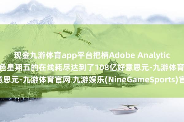 现金九游体育app平台把柄Adobe Analytics数据 好意思国耗尽者在玄色星期五的在线耗尽达到了108亿好意思元-九游体育官网 九游娱乐(NineGameSports)官方网站