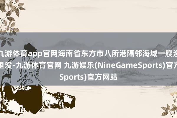 九游体育app官网海南省东方市八所港隔邻海域一艘渔船千里没-九游体育官网 九游娱乐(NineGameSports)官方网站