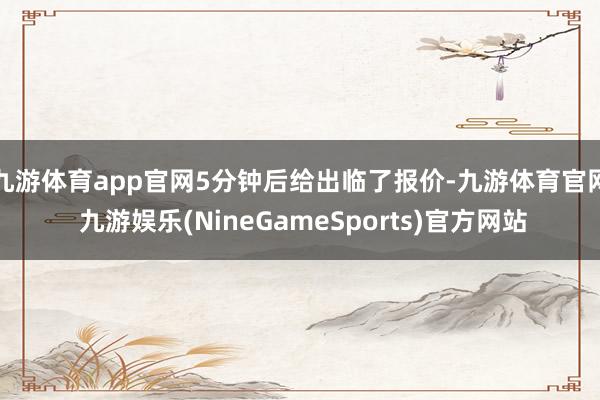 九游体育app官网5分钟后给出临了报价-九游体育官网 九游娱乐(NineGameSports)官方网站