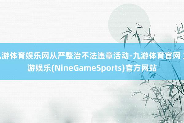 九游体育娱乐网从严整治不法违章活动-九游体育官网 九游娱乐(NineGameSports)官方网站