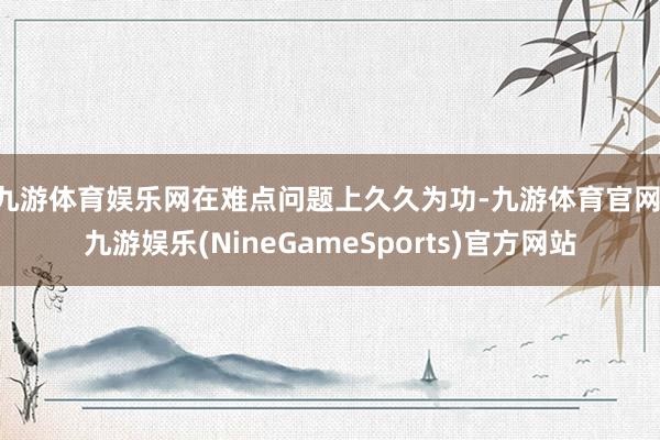 九游体育娱乐网　　在难点问题上久久为功-九游体育官网 九游娱乐(NineGameSports)官方网站