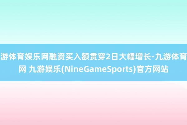 九游体育娱乐网融资买入额贯穿2日大幅增长-九游体育官网 九游娱乐(NineGameSports)官方网站