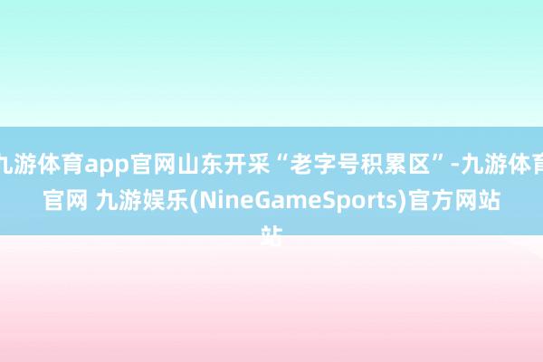 九游体育app官网山东开采“老字号积累区”-九游体育官网 九游娱乐(NineGameSports)官方网站