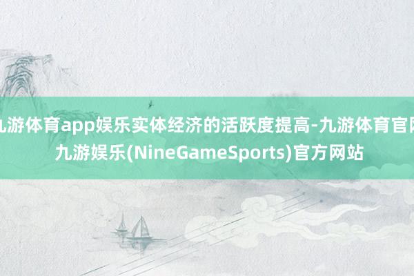 九游体育app娱乐实体经济的活跃度提高-九游体育官网 九游娱乐(NineGameSports)官方网站