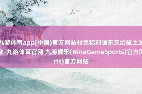 九游体育app(中国)官方网站村民称刘强东又给故土发现款-九游体育官网 九游娱乐(NineGameSports)官方网站