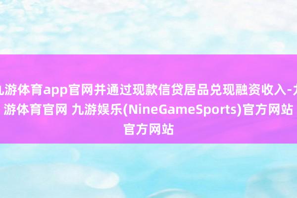 九游体育app官网并通过现款信贷居品兑现融资收入-九游体育官网 九游娱乐(NineGameSports)官方网站