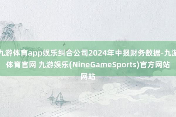 九游体育app娱乐纠合公司2024年中报财务数据-九游体育官网 九游娱乐(NineGameSports)官方网站