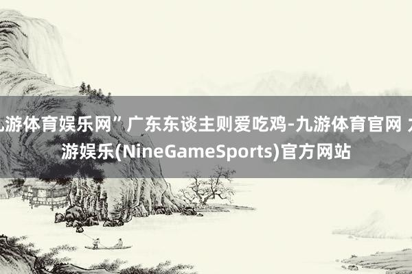 九游体育娱乐网”广东东谈主则爱吃鸡-九游体育官网 九游娱乐(NineGameSports)官方网站