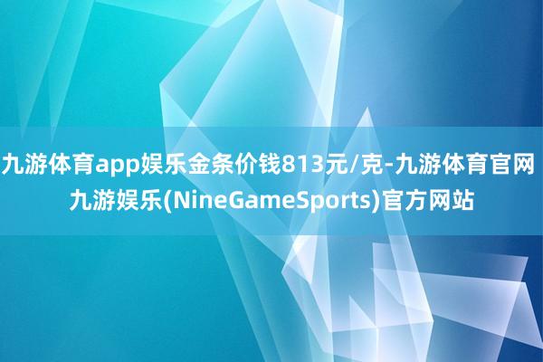 九游体育app娱乐金条价钱813元/克-九游体育官网 九游娱乐(NineGameSports)官方网站