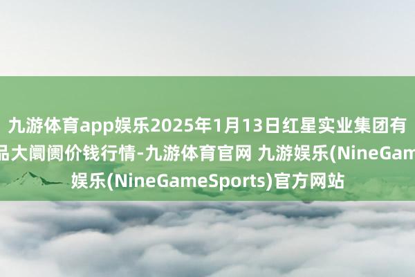 九游体育app娱乐2025年1月13日红星实业集团有限公司红星农副居品大阛阓价钱行情-九游体育官网 九游娱乐(NineGameSports)官方网站