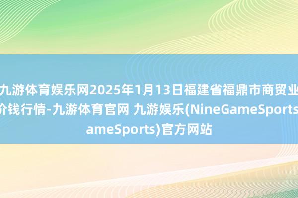 九游体育娱乐网2025年1月13日福建省福鼎市商贸业干事中心价钱行情-九游体育官网 九游娱乐(NineGameSports)官方网站