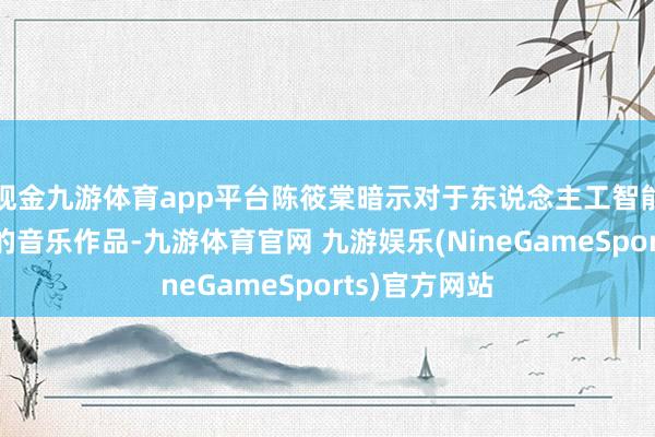 现金九游体育app平台陈筱棠暗示对于东说念主工智能扶植或生成的音乐作品-九游体育官网 九游娱乐(NineGameSports)官方网站