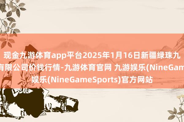 现金九游体育app平台2025年1月16日新疆绿珠九鼎农居品筹划惩办有限公司价钱行情-九游体育官网 九游娱乐(NineGameSports)官方网站