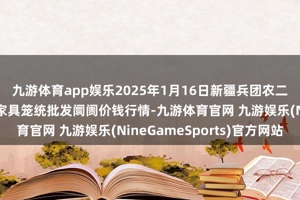 九游体育app娱乐2025年1月16日新疆兵团农二师库尔勒市孔雀农副家具笼统批发阛阓价钱行情-九游体育官网 九游娱乐(NineGameSports)官方网站