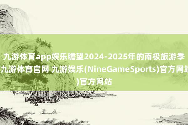 九游体育app娱乐瞻望2024-2025年的南极旅游季-九游体育官网 九游娱乐(NineGameSports)官方网站