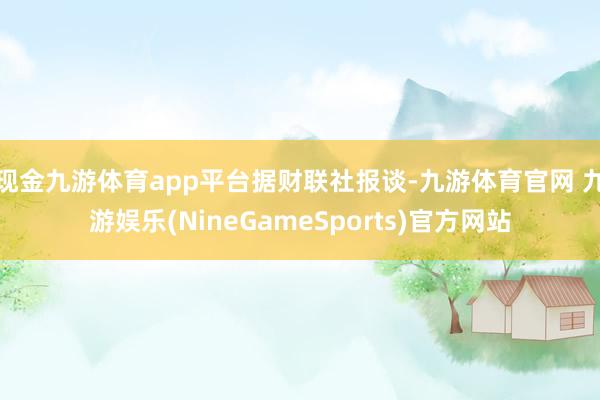 现金九游体育app平台据财联社报谈-九游体育官网 九游娱乐(NineGameSports)官方网站