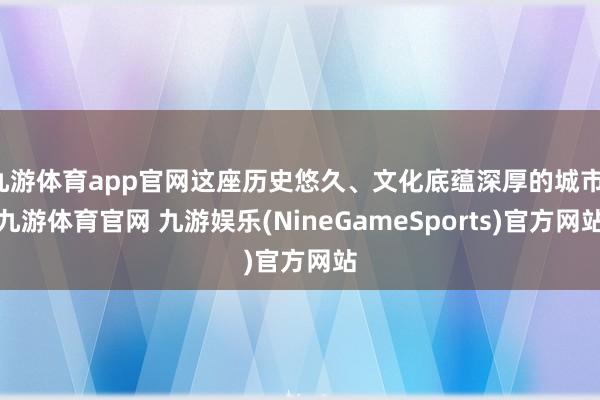 九游体育app官网这座历史悠久、文化底蕴深厚的城市-九游体育官网 九游娱乐(NineGameSports)官方网站