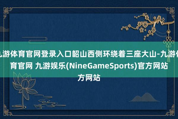九游体育官网登录入口韶山西侧环绕着三座大山-九游体育官网 九游娱乐(NineGameSports)官方网站